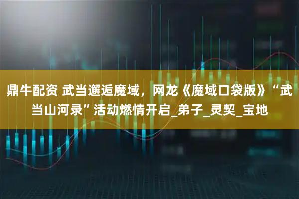 鼎牛配资 武当邂逅魔域，网龙《魔域口袋版》“武当山河录”活动燃情开启_弟子_灵契_宝地