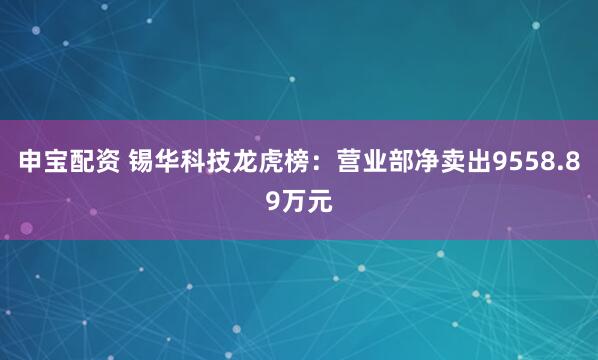 申宝配资 锡华科技龙虎榜：营业部净卖出9558.89万元