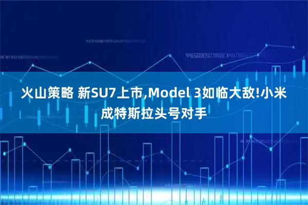 火山策略 新SU7上市,Model 3如临大敌!小米成特斯拉头号对手