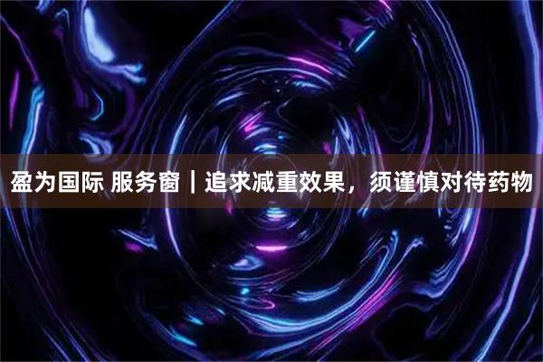 盈为国际 服务窗｜追求减重效果，须谨慎对待药物