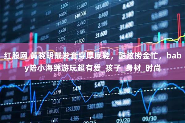 红股网 黄晓明戴发套穿厚底鞋，酷炫捞金忙，baby陪小海绵游玩超有爱_孩子_身材_时尚